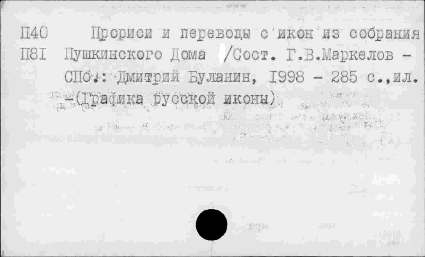 ﻿П40 Прориси и переводы с икон из собрания
П81 Пушкинского Дома /Сост. Г.В.Маркелов -
СПб'/: -Дмитрий Буланин, 1998 - 285 с.,ил.
.-.(да^вка русской иконы)